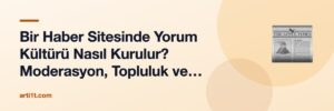 Bir Haber Sitesinde Yorum Kültürü Nasıl Kurulur? Moderasyon, Topluluk ve Editöryal Sorumluluk